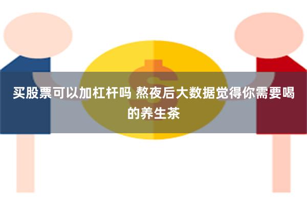 买股票可以加杠杆吗 熬夜后大数据觉得你需要喝的养生茶