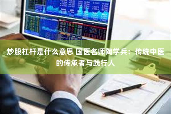 炒股杠杆是什么意思 国医名师陶学兵：传统中医的传承者与践行人
