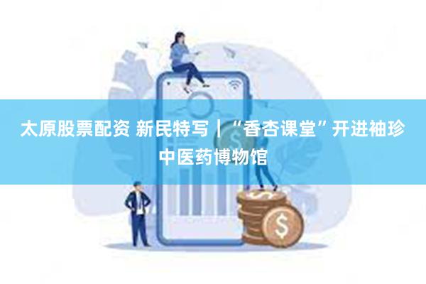 太原股票配资 新民特写｜“香杏课堂”开进袖珍中医药博物馆