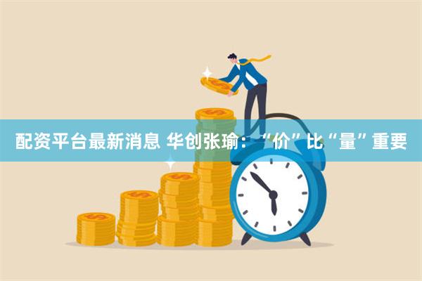 配资平台最新消息 华创张瑜：“价”比“量”重要