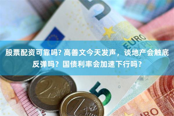 股票配资可靠吗? 高善文今天发声，谈地产会触底反弹吗？国债利率会加速下行吗？