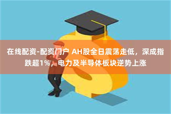 在线配资-配资门户 AH股全日震荡走低，深成指跌超1%，电力及半导体板块逆势上涨