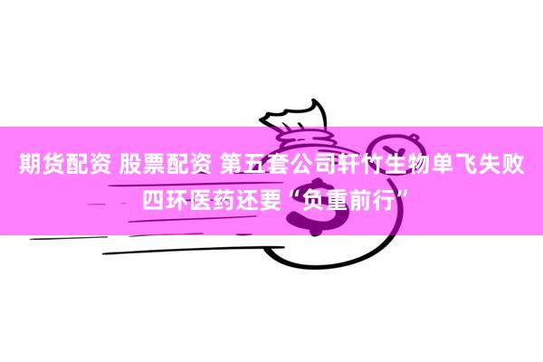 期货配资 股票配资 第五套公司轩竹生物单飞失败 四环医药还要“负重前行”