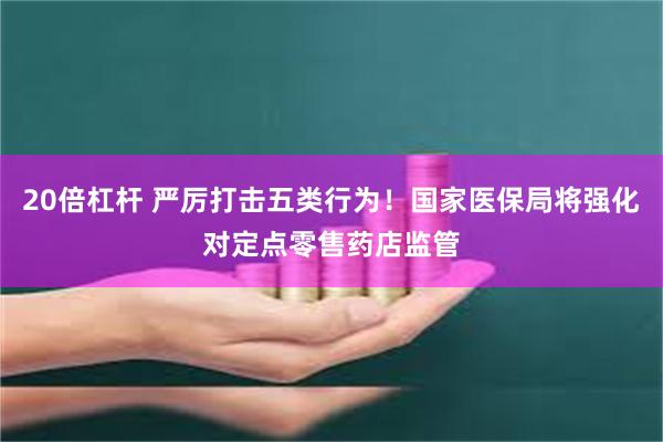 20倍杠杆 严厉打击五类行为！国家医保局将强化对定点零售药店监管