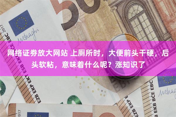 网络证劵放大网站 上厕所时，大便前头干硬，后头软粘，意味着什么呢？涨知识了