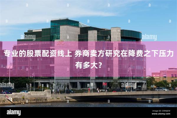 专业的股票配资线上 券商卖方研究在降费之下压力有多大？