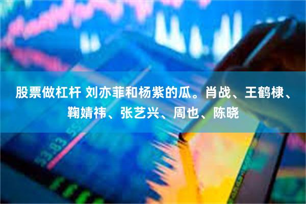 股票做杠杆 刘亦菲和杨紫的瓜。肖战、王鹤棣、鞠婧祎、张艺兴、周也、陈晓
