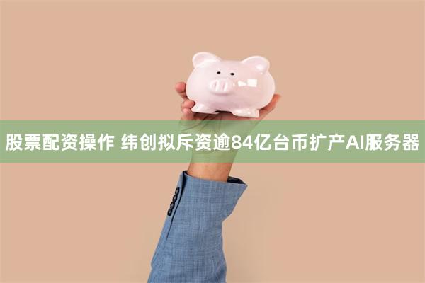 股票配资操作 纬创拟斥资逾84亿台币扩产AI服务器