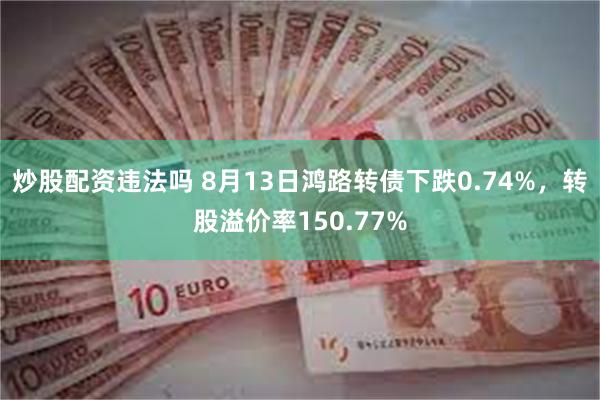 炒股配资违法吗 8月13日鸿路转债下跌0.74%，转股溢价率150.77%