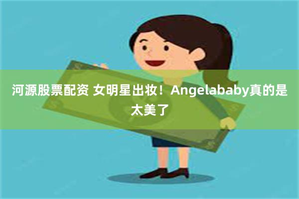 河源股票配资 女明星出妆！Angelababy真的是太美了