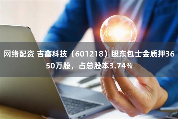 网络配资 吉鑫科技（601218）股东包士金质押3650万股，占总股本3.74%
