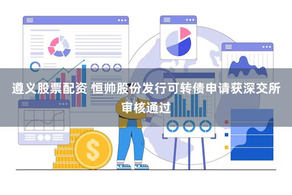 遵义股票配资 恒帅股份发行可转债申请获深交所审核通过
