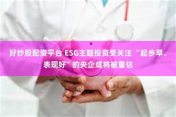 好炒股配资平台 ESG主题投资受关注 “起步早、表现好”的央企或将被重估
