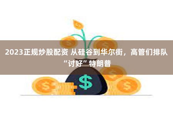 2023正规炒股配资 从硅谷到华尔街，高管们排队“讨好”特朗普