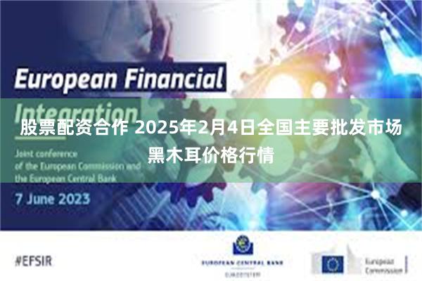 股票配资合作 2025年2月4日全国主要批发市场黑木耳价格行情