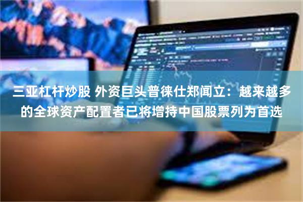 三亚杠杆炒股 外资巨头普徕仕郑闻立：越来越多的全球资产配置者已将增持中国股票列为首选