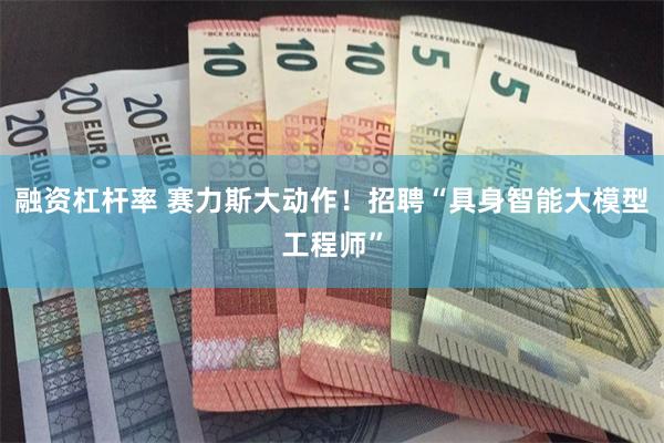 融资杠杆率 赛力斯大动作！招聘“具身智能大模型工程师”