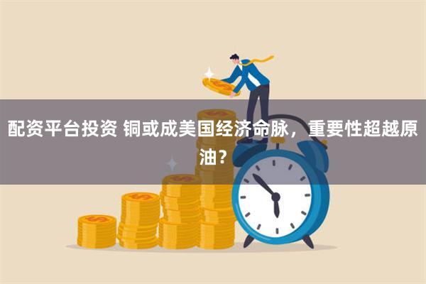 配资平台投资 铜或成美国经济命脉，重要性超越原油？