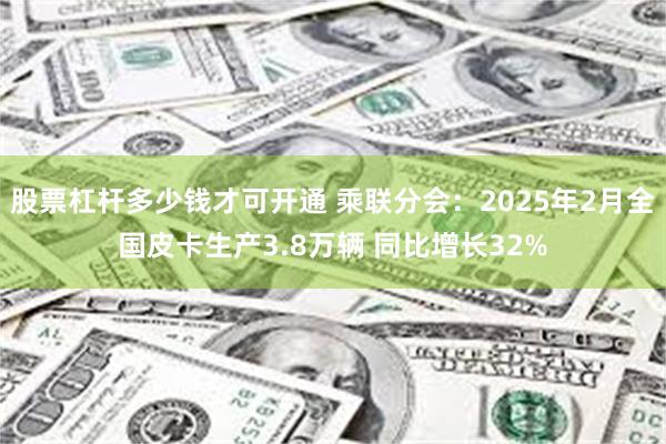 股票杠杆多少钱才可开通 乘联分会：2025年2月全国皮卡生产3.8万辆 同比增长32%