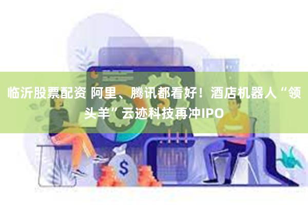 临沂股票配资 阿里、腾讯都看好！酒店机器人“领头羊”云迹科技再冲IPO