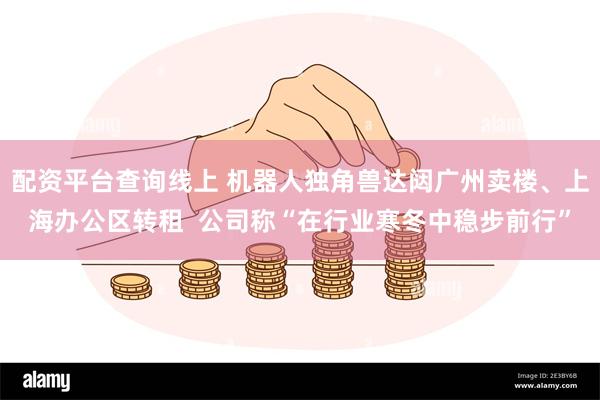 配资平台查询线上 机器人独角兽达闼广州卖楼、上海办公区转租  公司称“在行业寒冬中稳步前行”