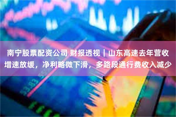 南宁股票配资公司 财报透视｜山东高速去年营收增速放缓，净利略微下滑，多路段通行费收入减少