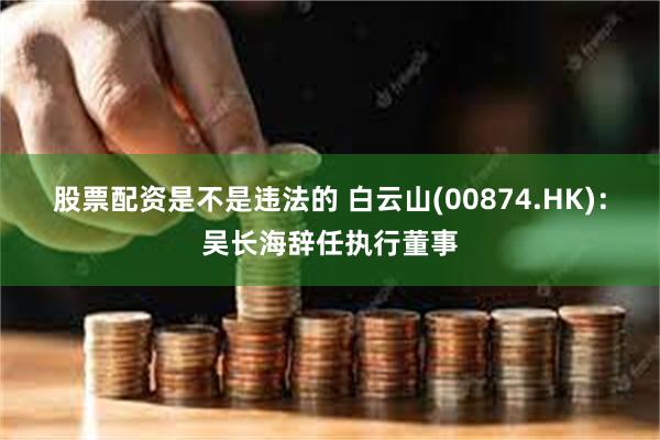 股票配资是不是违法的 白云山(00874.HK)：吴长海辞任执行董事