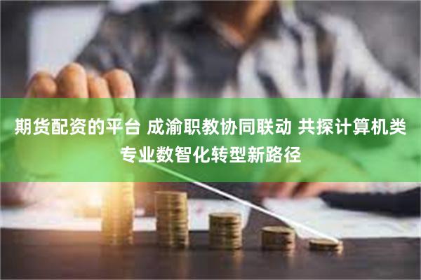 期货配资的平台 成渝职教协同联动 共探计算机类专业数智化转型新路径