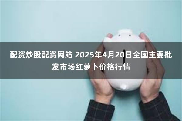 配资炒股配资网站 2025年4月20日全国主要批发市场红萝卜价格行情