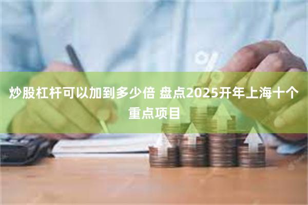 炒股杠杆可以加到多少倍 盘点2025开年上海十个重点项目
