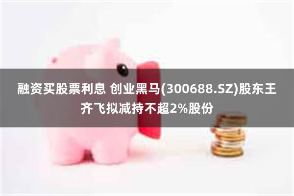 融资买股票利息 创业黑马(300688.SZ)股东王齐飞拟减持不超2%股份