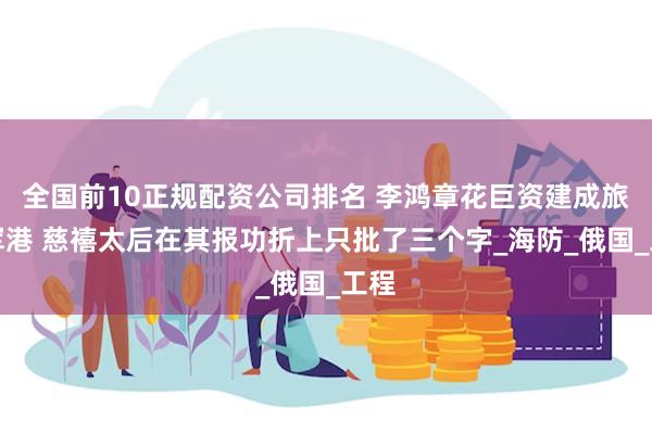 全国前10正规配资公司排名 李鸿章花巨资建成旅顺军港 慈禧太后在其报功折上只批了三个字_海防_俄国_工程
