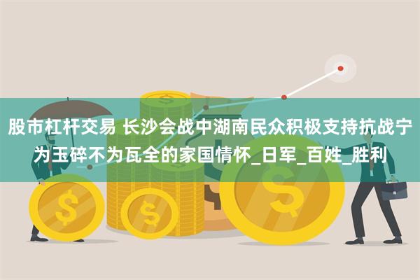 股市杠杆交易 长沙会战中湖南民众积极支持抗战宁为玉碎不为瓦全的家国情怀_日军_百姓_胜利