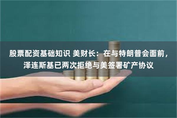 股票配资基础知识 美财长：在与特朗普会面前，泽连斯基已两次拒绝与美签署矿产协议