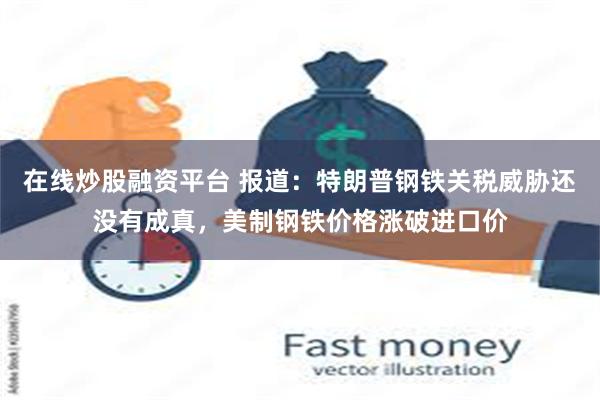 在线炒股融资平台 报道：特朗普钢铁关税威胁还没有成真，美制钢铁价格涨破进口价