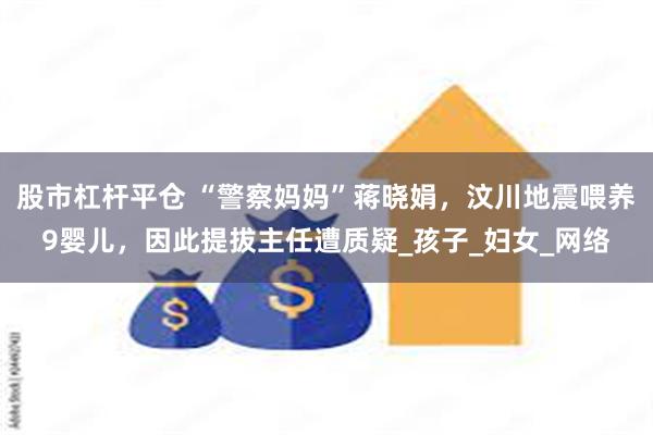 股市杠杆平仓 “警察妈妈”蒋晓娟，汶川地震喂养9婴儿，因此提拔主任遭质疑_孩子_妇女_网络