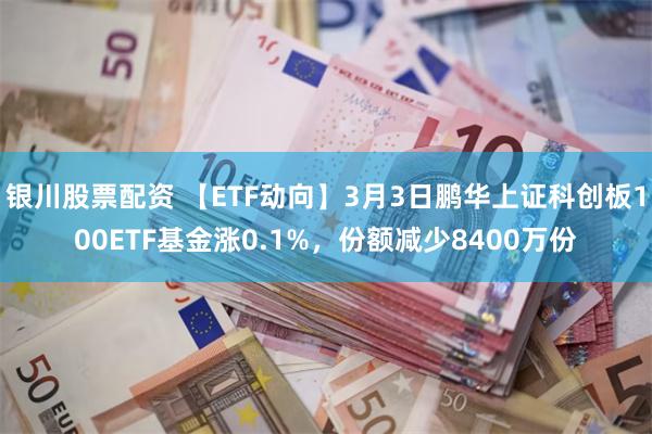 银川股票配资 【ETF动向】3月3日鹏华上证科创板100ETF基金涨0.1%，份额减少8400万份