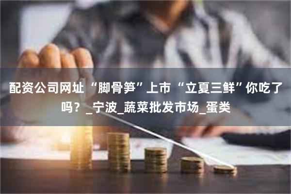 配资公司网址 “脚骨笋”上市 “立夏三鲜”你吃了吗？_宁波_蔬菜批发市场_蛋类