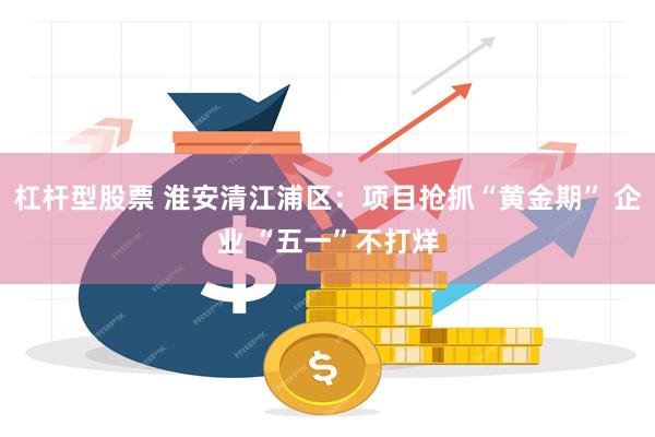 杠杆型股票 淮安清江浦区：项目抢抓“黄金期” 企业 “五一”不打烊