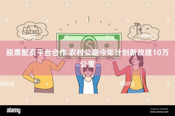 股票配资平台合作 农村公路今年计划新改建10万公里