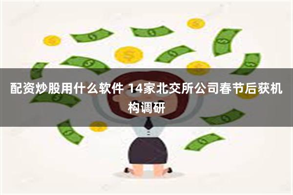 配资炒股用什么软件 14家北交所公司春节后获机构调研