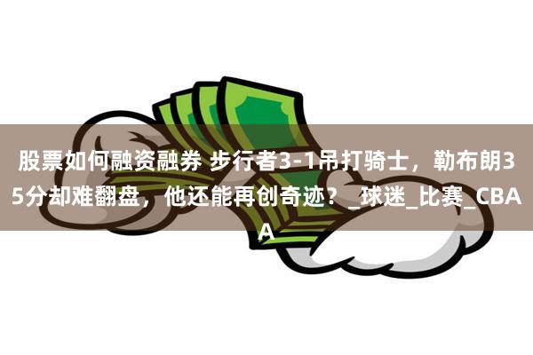 股票如何融资融券 步行者3-1吊打骑士，勒布朗35分却难翻盘，他还能再创奇迹？_球迷_比赛_CBA