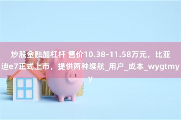 炒股金融加杠杆 售价10.38-11.58万元，比亚迪e7正式上市，提供两种续航_用户_成本_wygtmy