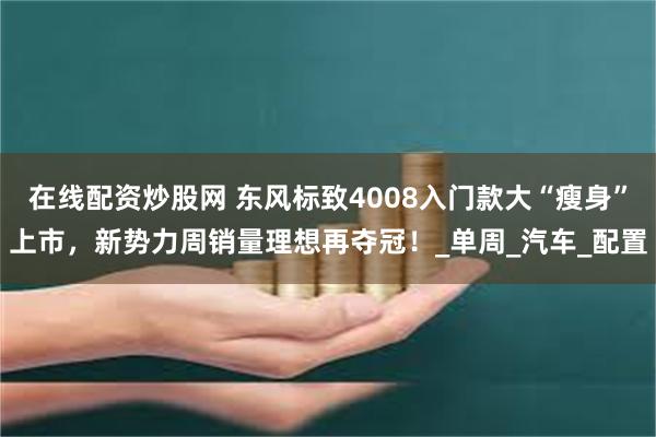在线配资炒股网 东风标致4008入门款大“瘦身”上市，新势力周销量理想再夺冠！_单周_汽车_配置