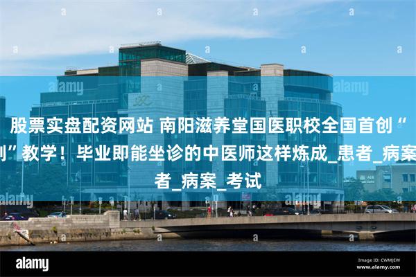 股票实盘配资网站 南阳滋养堂国医职校全国首创“双轨制”教学！毕业即能坐诊的中医师这样炼成_患者_病案_考试