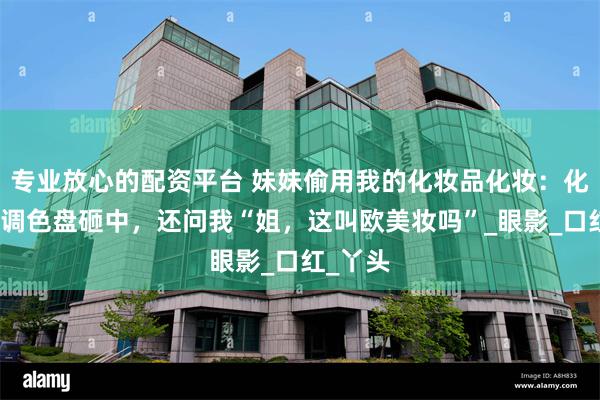 专业放心的配资平台 妹妹偷用我的化妆品化妆：化完像被调色盘砸中，还问我“姐，这叫欧美妆吗”_眼影_口红_丫头