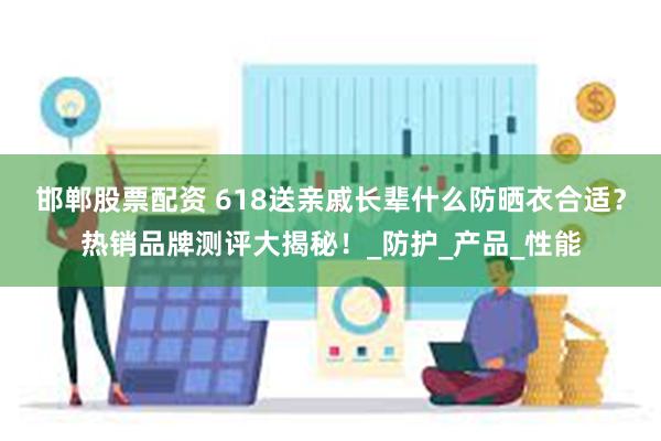 邯郸股票配资 618送亲戚长辈什么防晒衣合适？热销品牌测评大揭秘！_防护_产品_性能