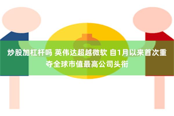 炒股加杠杆吗 英伟达超越微软 自1月以来首次重夺全球市值最高公司头衔