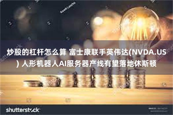 炒股的杠杆怎么算 富士康联手英伟达(NVDA.US) 人形机器人AI服务器产线有望落地休斯顿