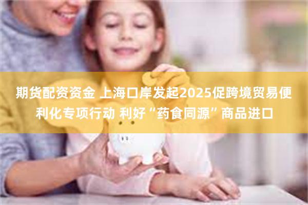 期货配资资金 上海口岸发起2025促跨境贸易便利化专项行动 利好“药食同源”商品进口